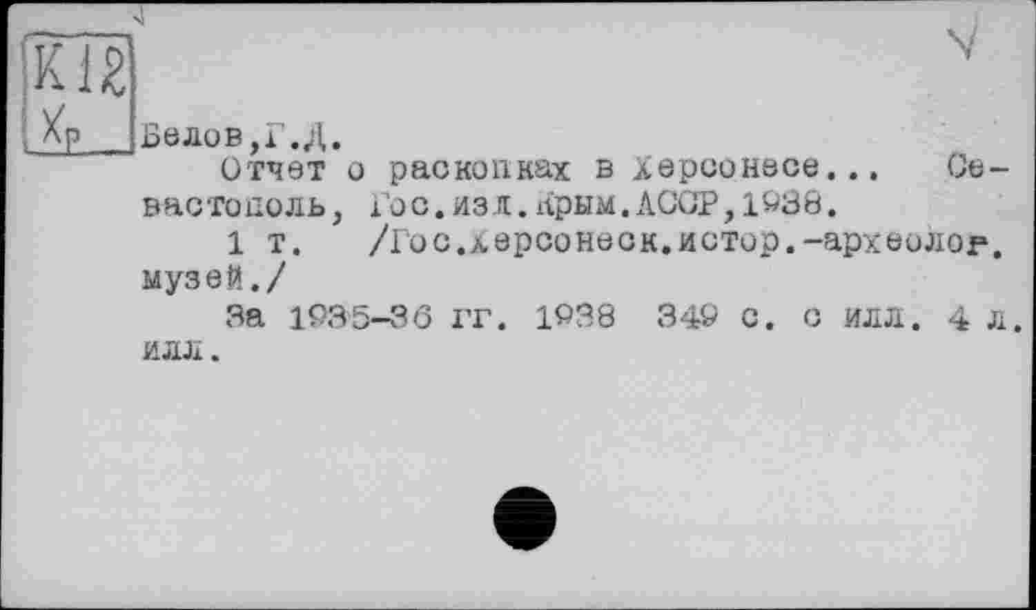 ﻿г
К12
Белов,Г. Д.
Отчет о раскопках в Херсонесе... Севастополь, Гос.изл.Ярым.ACGP,1938.
1 т. /Гос.херсонеск.истор.-археолог, музей./
За 1935-36 ГГ. 1938 349 с. с ИЛЛ. 4 л. ИЛЛ.